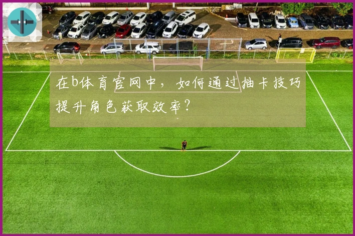 在b体育官网中，如何通过抽卡技巧提升角色获取效率？