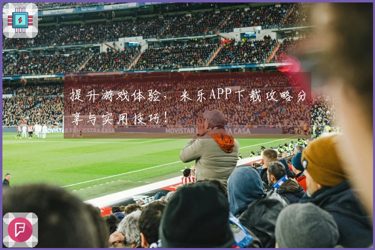 提升游戏体验，米乐APP下载攻略分享与实用技巧！