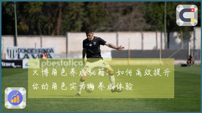 火博角色养成秘籍：如何高效提升你的角色实力与养成体验