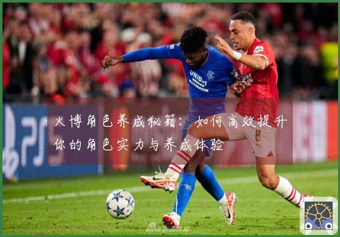 火博角色养成秘籍：如何高效提升你的角色实力与养成体验