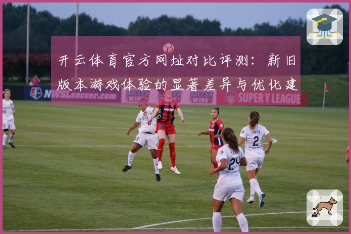 开云体育官方网址对比评测：新旧版本游戏体验的显著差异与优化建议