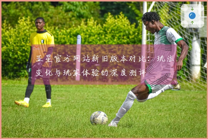 亚星官方网站新旧版本对比：玩法变化与玩家体验的深度测评