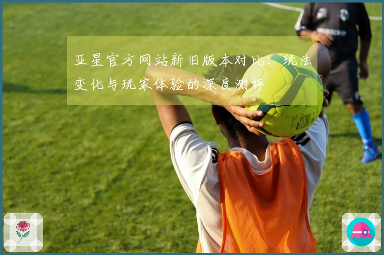 亚星官方网站新旧版本对比：玩法变化与玩家体验的深度测评